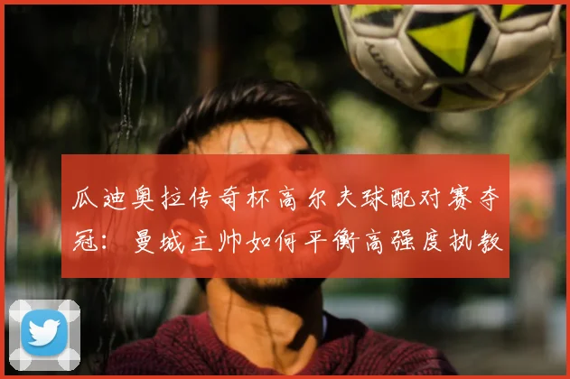 瓜迪奥拉传奇杯高尔夫球配对赛夺冠:曼城主帅如何平衡高强度执教与高质量生活?