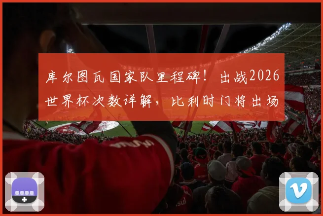 库尔图瓦国家队里程碑!出战2026世界杯次数详解,比利时门将出场纪录创造者的数据与未来展望
