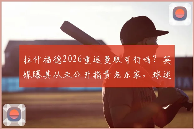 拉什福德2026重返曼联可行吗?英媒曝其从未公开指责老东家,球迷热议潜在转会操作