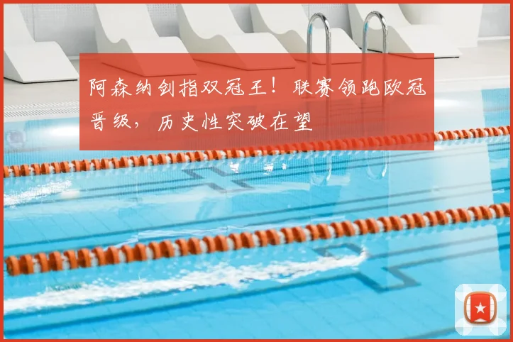 阿森纳剑指双冠王！联赛领跑欧冠晋级，历史性突破在望