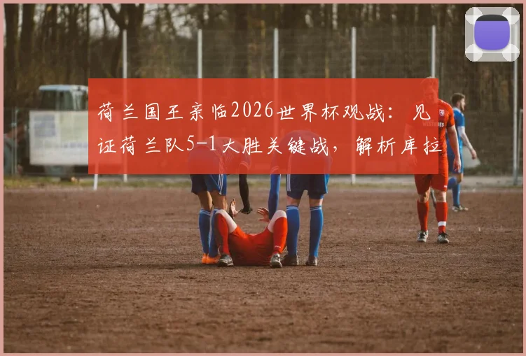 荷兰国王亲临2026世界杯观战：见证荷兰队5-1大胜关键战，解析库拉索如何取得历史性首分