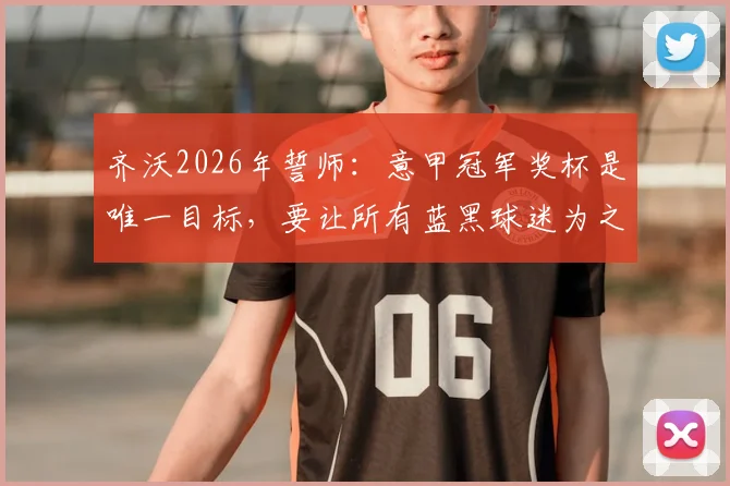 齐沃2026年誓师：意甲冠军奖杯是唯一目标，要让所有蓝黑球迷为之疯狂