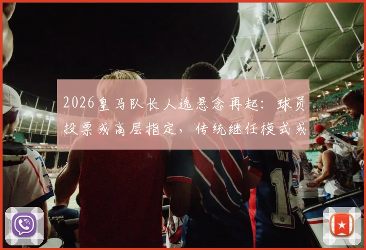 2026皇马队长人选悬念再起:球员投票或高层指定,传统继任模式或将终结