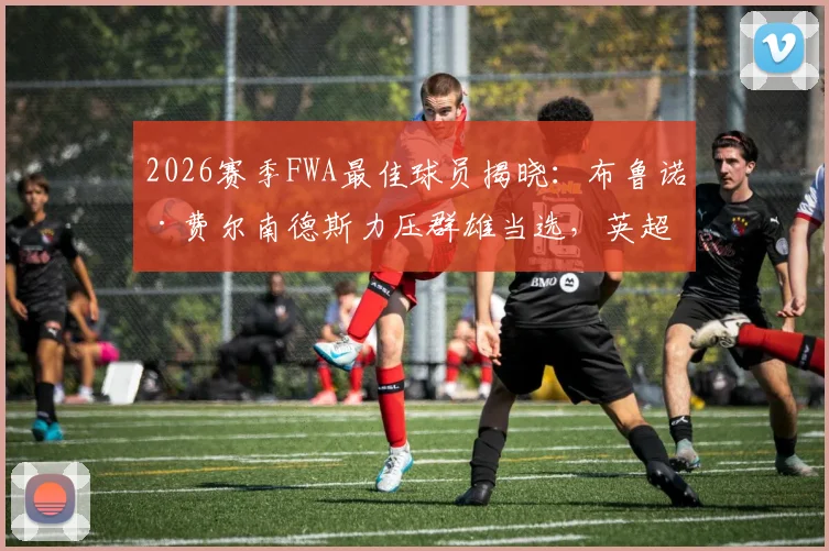 2026赛季FWA最佳球员揭晓：布鲁诺·费尔南德斯力压群雄当选，英超官方认证实至名归