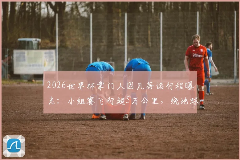2026世界杯掌门人因凡蒂诺行程曝光：小组赛飞行超5万公里，绕地球一圈背后的成本与争议
