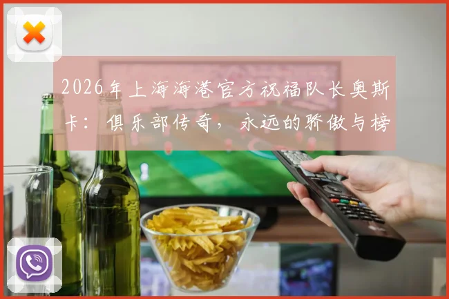 2026年上海海港官方祝福队长奥斯卡：俱乐部传奇，永远的骄傲与榜样