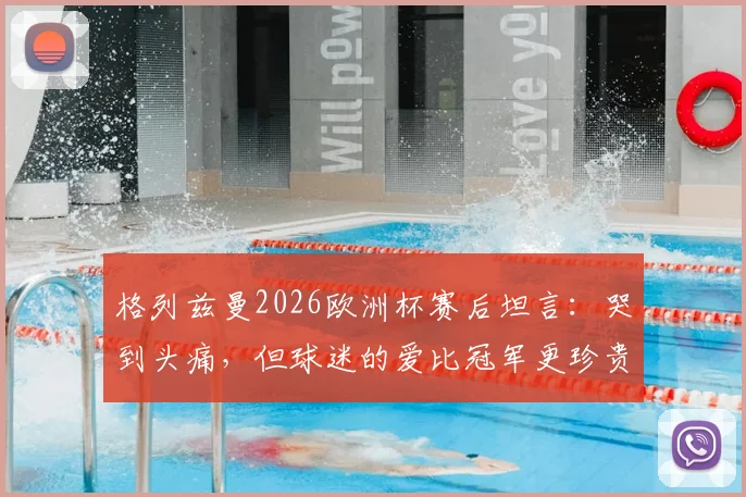 格列兹曼2026欧洲杯赛后坦言：哭到头痛，但球迷的爱比冠军更珍贵，赛后采访原文详情引热议