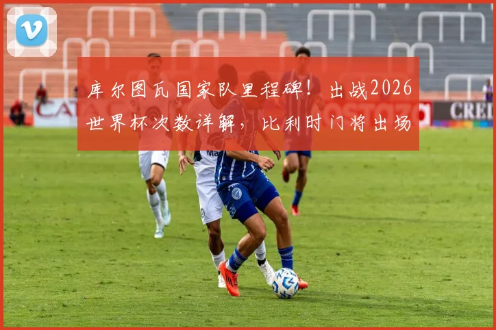 库尔图瓦国家队里程碑!出战2026世界杯次数详解,比利时门将出场纪录创造者的数据与未来展望