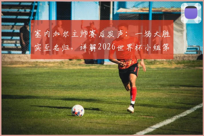 塞内加尔主帅赛后发声:一场大胜实至名归,详解2026世界杯小组第三出线规则与球队等待命运