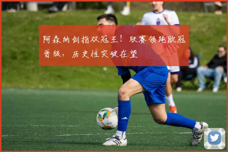 阿森纳剑指双冠王！联赛领跑欧冠晋级，历史性突破在望