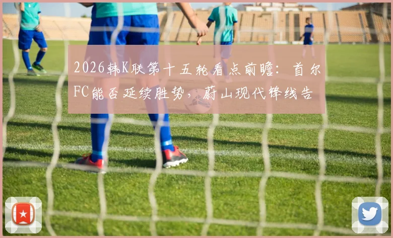 2026韩K联第十五轮看点前瞻:首尔FC能否延续胜势,蔚山现代锋线告急成隐忧