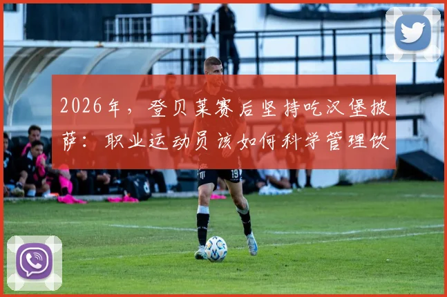 2026年，登贝莱赛后坚持吃汉堡披萨：职业运动员该如何科学管理饮食？