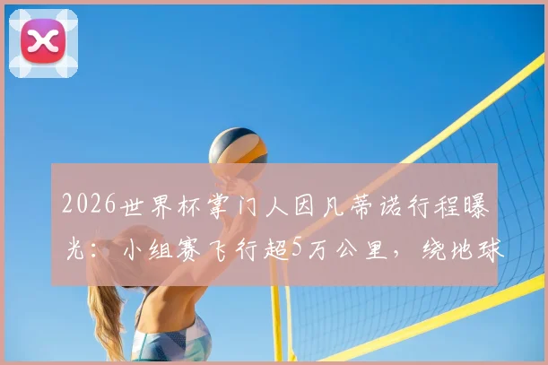 2026世界杯掌门人因凡蒂诺行程曝光:小组赛飞行超5万公里,绕地球一圈背后的成本与争议