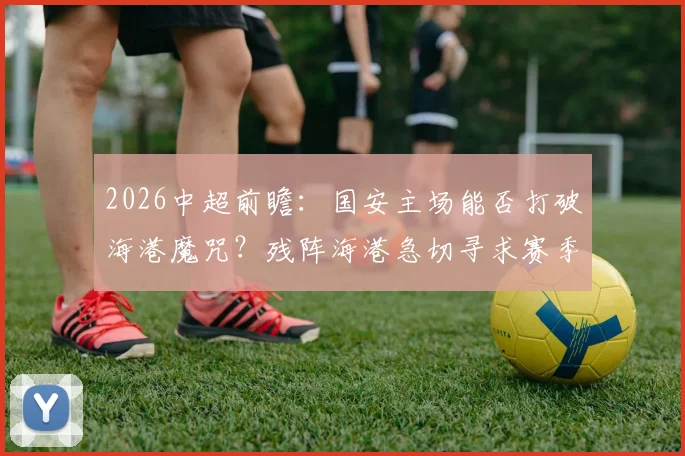 2026中超前瞻:国安主场能否打破海港魔咒?残阵海港急切寻求赛季客场首胜