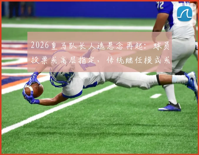 2026皇马队长人选悬念再起：球员投票或高层指定，传统继任模式或将终结