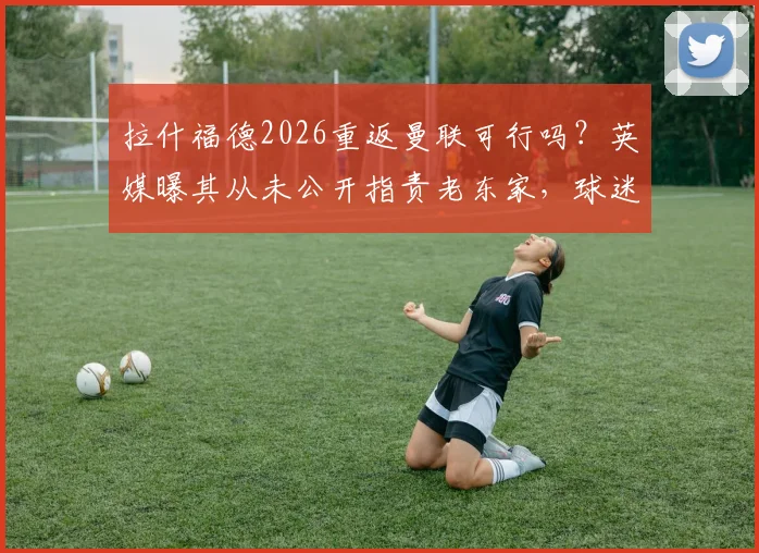 拉什福德2026重返曼联可行吗？英媒曝其从未公开指责老东家，球迷热议潜在转会操作