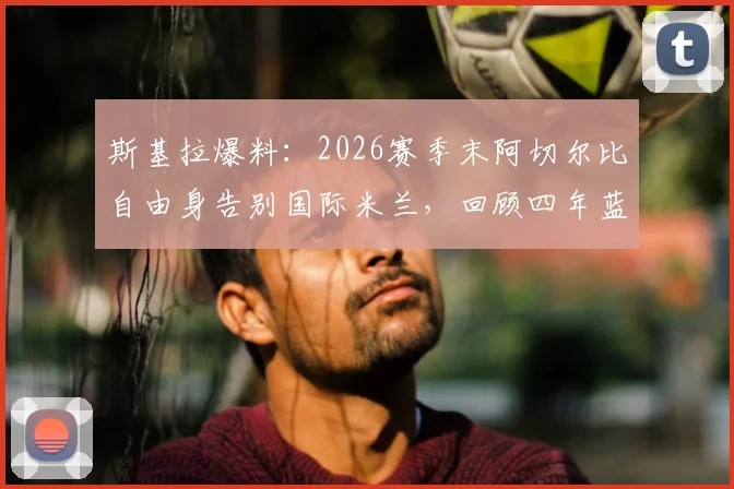 斯基拉爆料:2026赛季末阿切尔比自由身告别国际米兰,回顾四年蓝黑生涯得失与未来前景分析