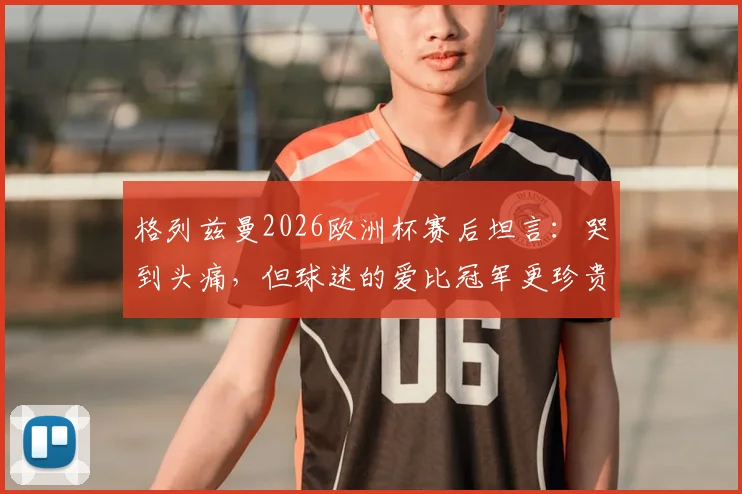 格列兹曼2026欧洲杯赛后坦言：哭到头痛，但球迷的爱比冠军更珍贵，赛后采访原文详情引热议