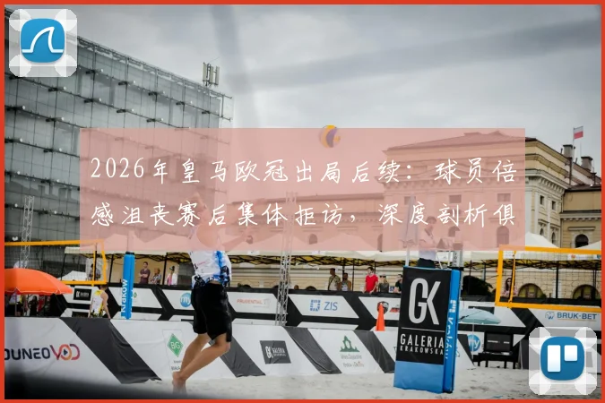 2026年皇马欧冠出局后续:球员倍感沮丧赛后集体拒访,深度剖析俱乐部沉默背后的三点原因