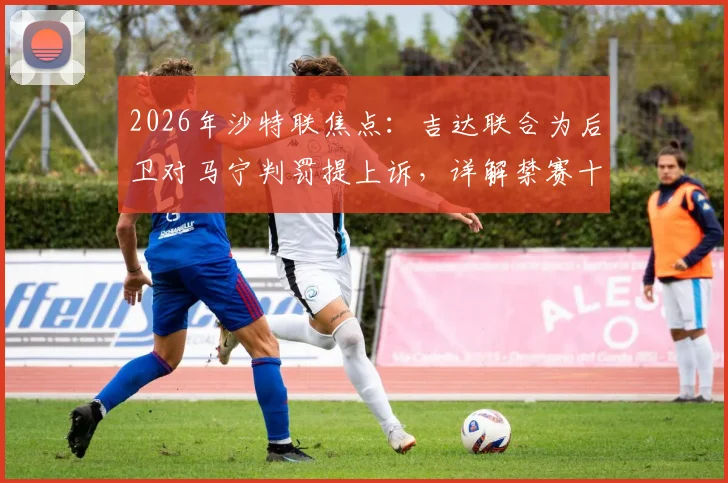 2026年沙特联焦点：吉达联合为后卫对马宁判罚提上诉，详解禁赛十场争议始末